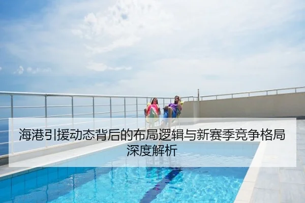 海港引援动态背后的布局逻辑与新赛季竞争格局深度解析
