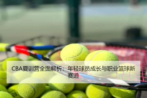 CBA夏训营全面解析：年轻球员成长与职业篮球新赛道