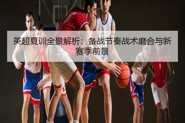 英超夏训全景解析：备战节奏战术磨合与新赛季前景
