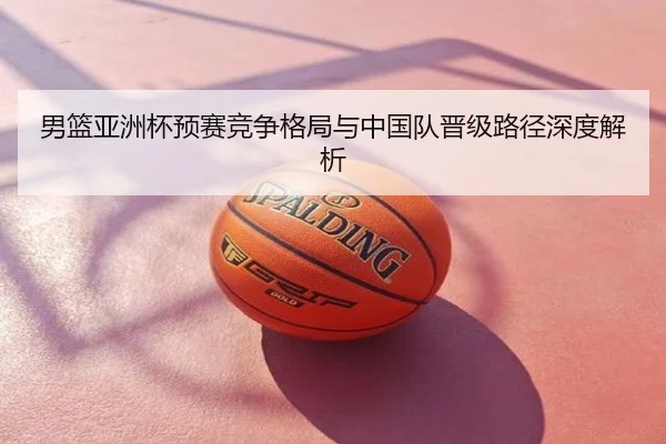 男篮亚洲杯预赛竞争格局与中国队晋级路径深度解析