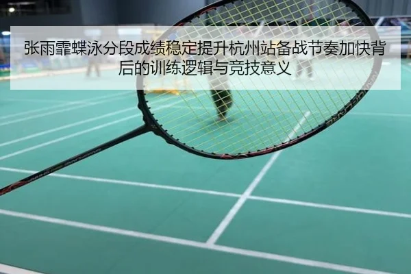 张雨霏蝶泳分段成绩稳定提升杭州站备战节奏加快背后的训练逻辑与竞技意义