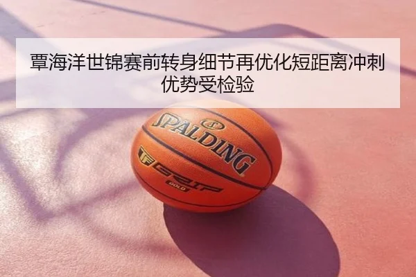 覃海洋世锦赛前转身细节再优化短距离冲刺优势受检验