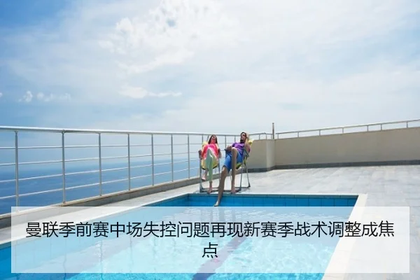 曼联季前赛中场失控问题再现新赛季战术调整成焦点