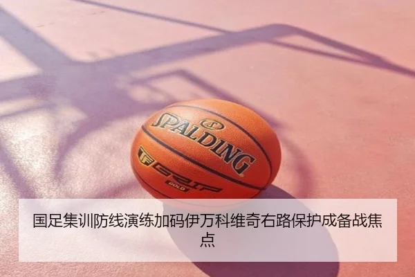 国足集训防线演练加码伊万科维奇右路保护成备战焦点