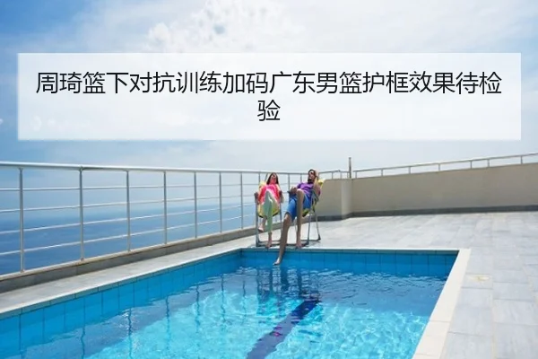 周琦篮下对抗训练加码广东男篮护框效果待检验