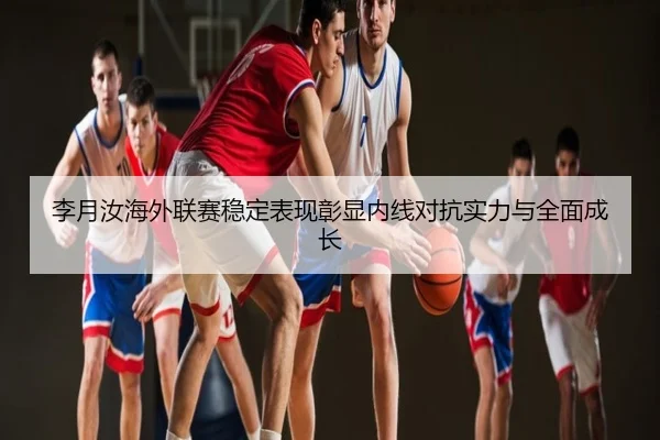 李月汝海外联赛稳定表现彰显内线对抗实力与全面成长