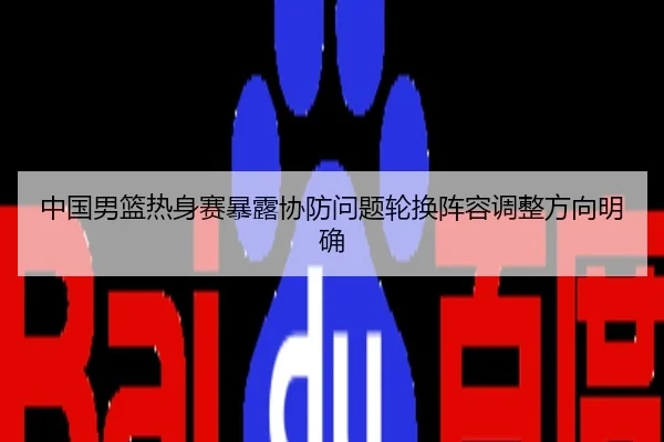 中国男篮热身赛暴露协防问题轮换阵容调整方向明确