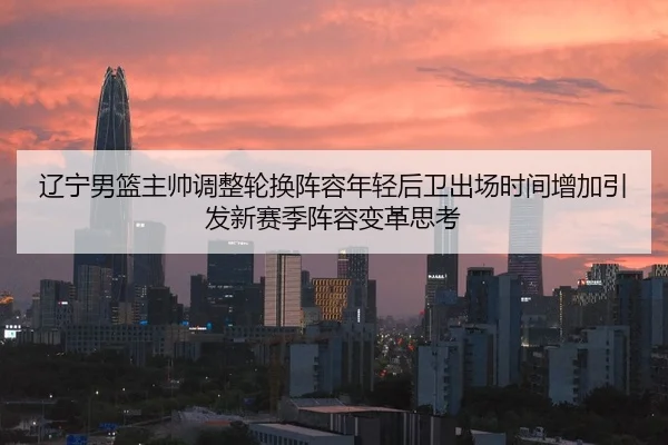辽宁男篮主帅调整轮换阵容年轻后卫出场时间增加引发新赛季阵容变革思考
