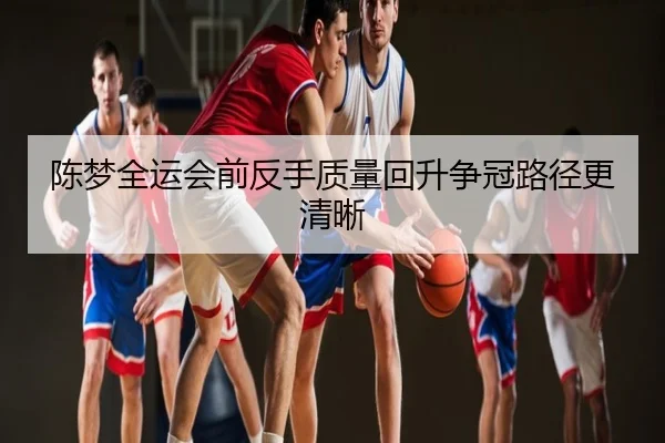 陈梦全运会前反手质量回升争冠路径更清晰