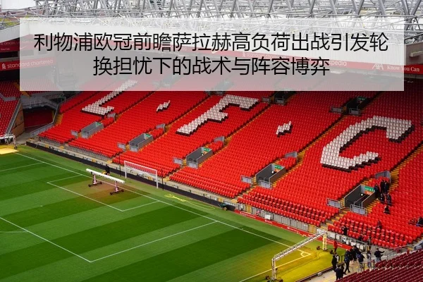 利物浦欧冠前瞻萨拉赫高负荷出战引发轮换担忧下的战术与阵容博弈