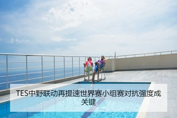 TES中野联动再提速世界赛小组赛对抗强度成关键
